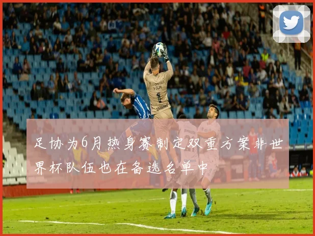 足协为6月热身赛制定双重方案非世界杯队伍也在备选名单中
