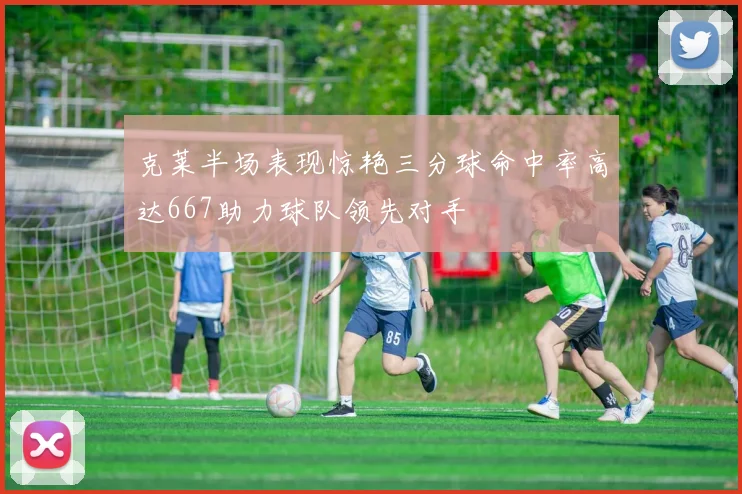 克莱半场表现惊艳三分球命中率高达667助力球队领先对手