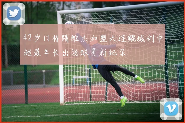 42岁门将隋维杰加盟大连鲲城创中超最年长出场球员新纪录