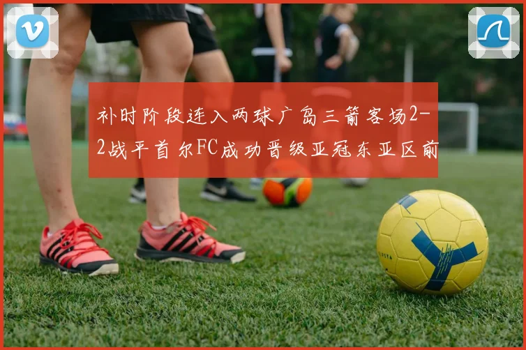 补时阶段连入两球广岛三箭客场2-2战平首尔FC成功晋级亚冠东亚区前四