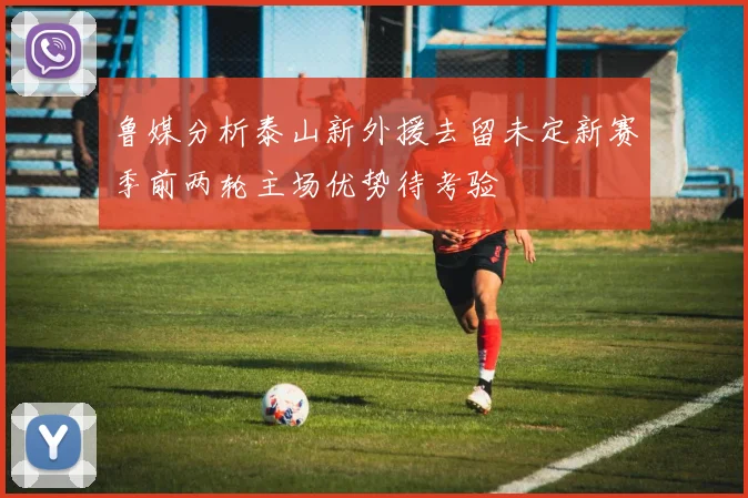 鲁媒分析泰山新外援去留未定新赛季前两轮主场优势待考验