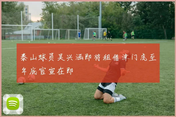 泰山球员吴兴涵即将租借津门虎至年底官宣在即