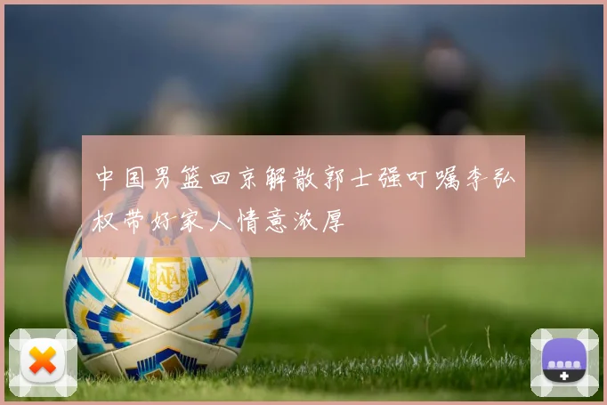 中国男篮回京解散郭士强叮嘱李弘权带好家人情意浓厚