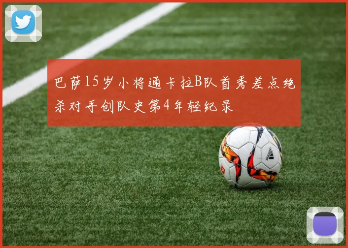 巴萨15岁小将通卡拉B队首秀差点绝杀对手创队史第4年轻纪录