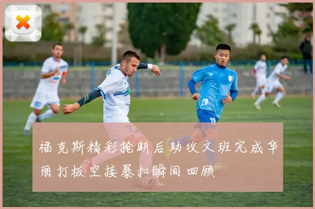 福克斯精彩抢断后助攻文班完成华丽打板空接暴扣瞬间回顾