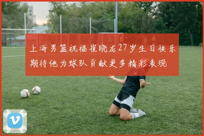 上海男篮祝福崔晓龙27岁生日快乐期待他为球队贡献更多精彩表现