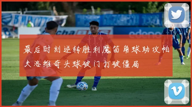 最后时刻逆转胜利魔笛角球助攻帕夫洛维奇头球破门打破僵局