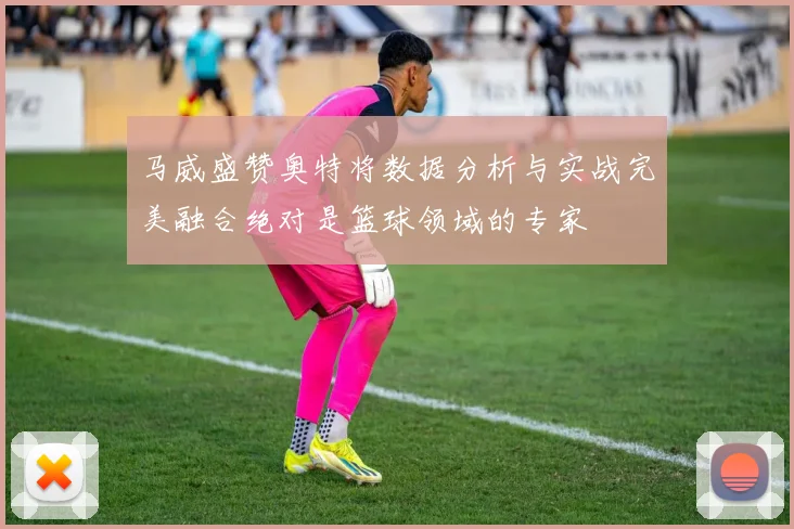 马威盛赞奥特将数据分析与实战完美融合绝对是篮球领域的专家