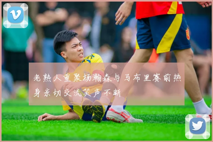 老熟人重聚杨瀚森与马布里赛前热身亲切交流笑声不断