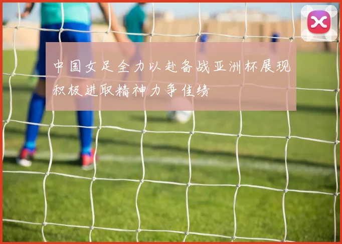 中国女足全力以赴备战亚洲杯展现积极进取精神力争佳绩
