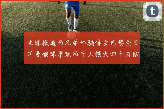 法媒报道两兄弟诈骗售卖巴黎圣日耳曼假球票致两千人损失四十万欧元