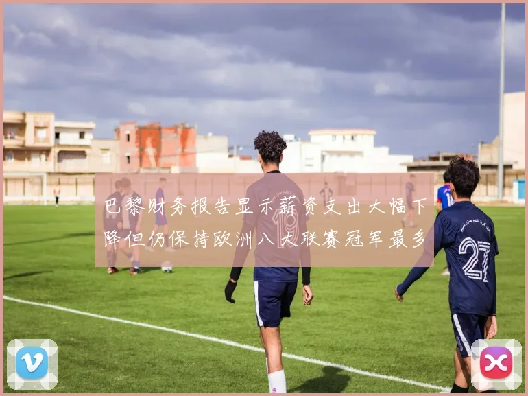 巴黎财务报告显示薪资支出大幅下降但仍保持欧洲八大联赛冠军最多地位