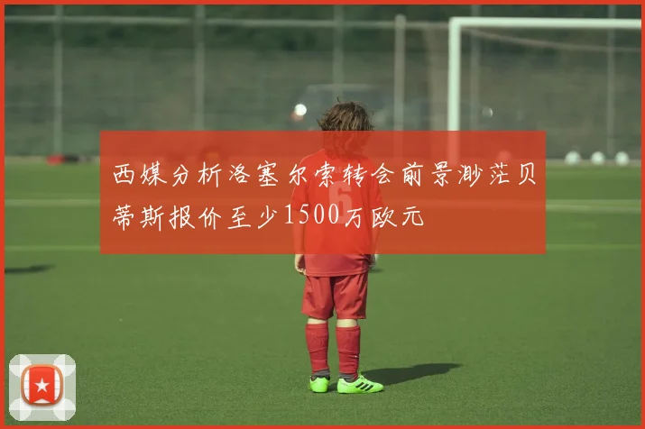 西媒分析洛塞尔索转会前景渺茫贝蒂斯报价至少1500万欧元