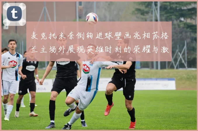 麦克托米奈倒钩进球壁画亮相苏格兰主场外展现英雄时刻的荣耀与激情