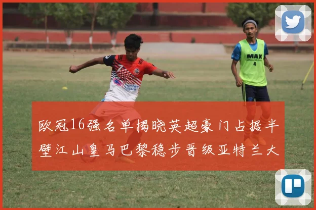 欧冠16强名单揭晓英超豪门占据半壁江山皇马巴黎稳步晋级亚特兰大独撑意甲希望