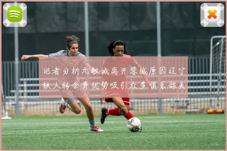 记者分析元敏诚离开蓉城原因辽宁铁人转会费优势吸引众多俱乐部关注