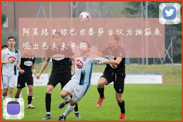 阿莱格里称巴尔泰萨吉仅为抽筋表现出色未来可期