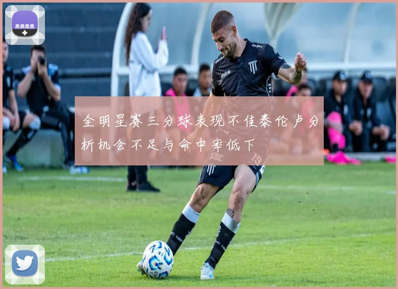 全明星赛三分球表现不佳泰伦卢分析机会不足与命中率低下