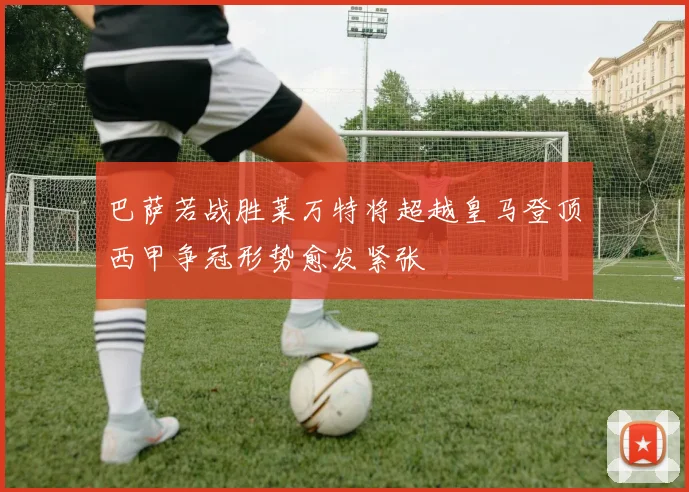 巴萨若战胜莱万特将超越皇马登顶西甲争冠形势愈发紧张